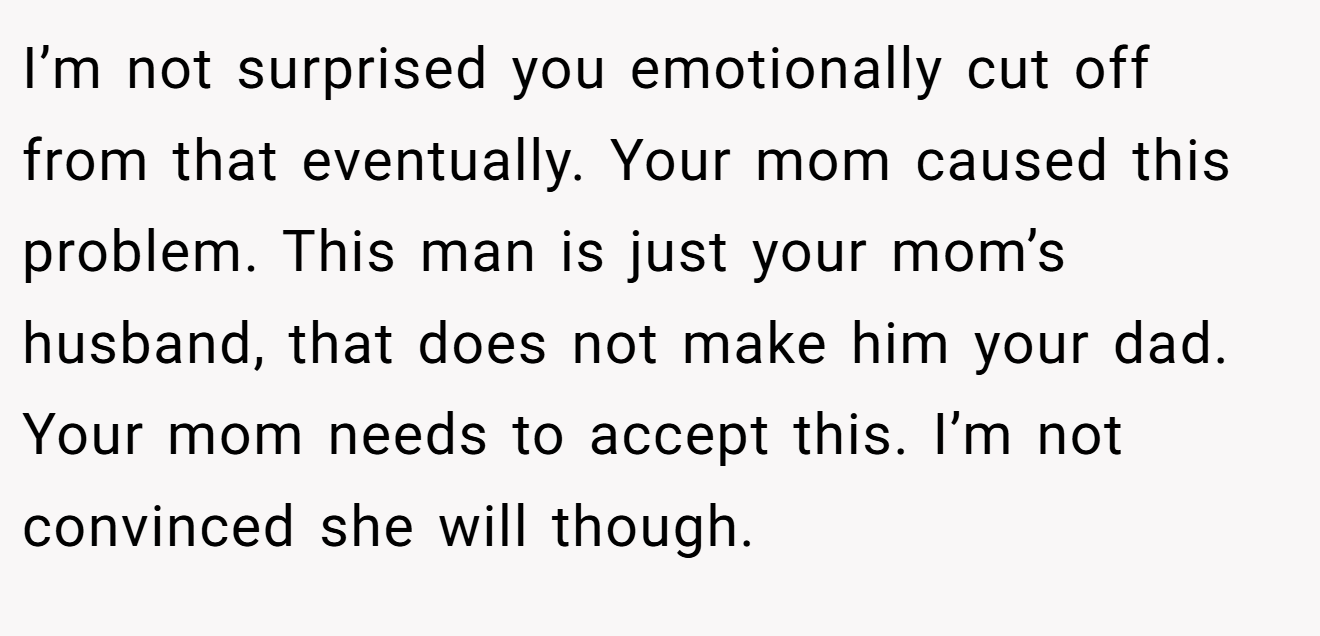 I’m not surprised you emotionally cut off from that eventually. Your mom caused this problem. This man is just your mom’s husband, that does not make him your dad. Your mom needs to accept this. I’m not convinced she will though.