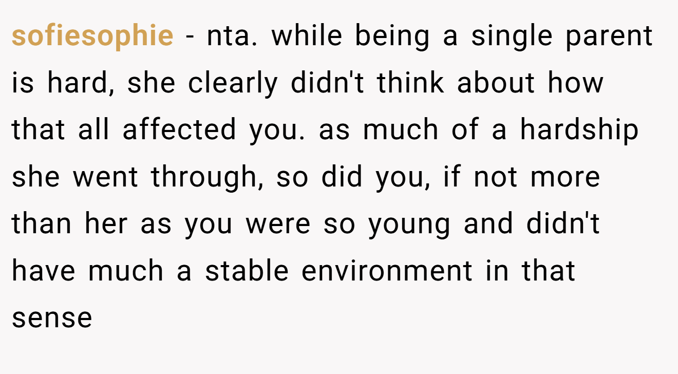 sofiesophie - nta. while being a single parent is hard, she clearly didn't think about how that all affected you. as much of a hardship she went through, so did you, if not more than her as you were so young and didn't have much a stable environment in that sense