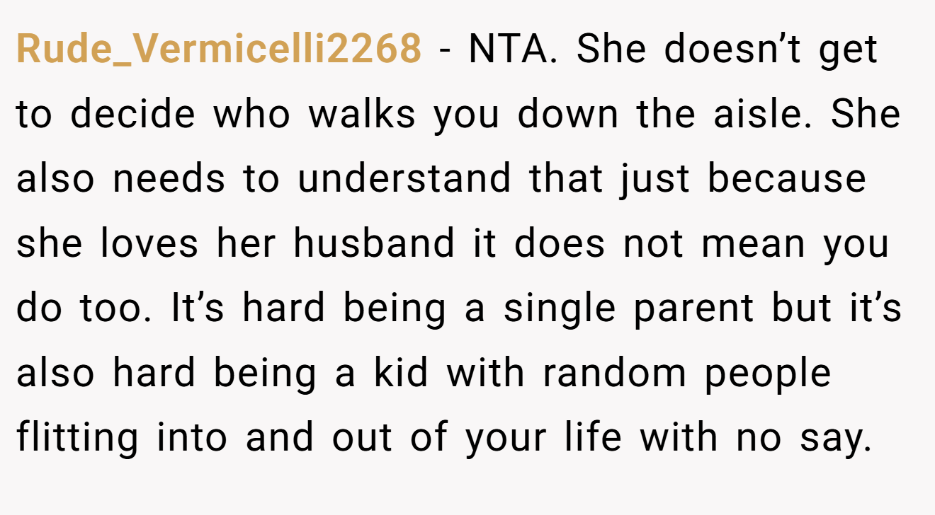 Rude_Vermicelli2268 - NTA. She doesn’t get to decide who walks you down the aisle. She also needs to understand that just because she loves her husband it does not mean you do too. It’s hard being a single parent but it’s also hard being a kid with random people flitting into and out of your life with no say.