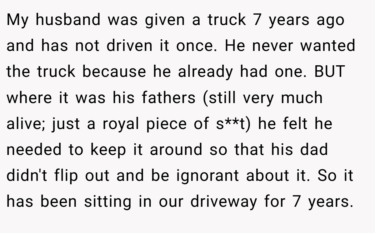 My husband was given a truck 7 years ago and has not driven it once. He never wanted the truck because he already had one. BUT where it was his fathers (still very much alive; just a royal piece of s**t) he felt he needed to keep it around so that his dad didn't flip out and be ignorant about it. So it has been sitting in our driveway for 7 years.