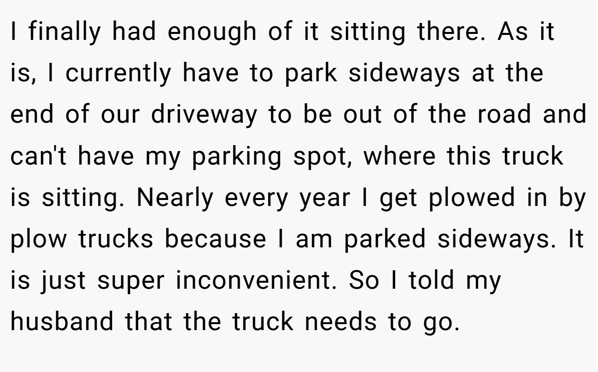 I finally had enough of it sitting there. As it is, I currently have to park sideways at the end of our driveway to be out of the road and can't have my parking spot, where this truck is sitting. Nearly every year I get plowed in by plow trucks because I am parked sideways. It is just super inconvenient. So I told my husband that the truck needs to go.