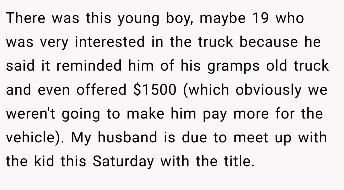 There was this young boy, maybe 19 who was very interested in the truck because he said it reminded him of his gramps old truck and even offered $1500 (which obviously we weren't going to make him pay more for the vehicle). My husband is due to meet up with the kid this Saturday with the title.