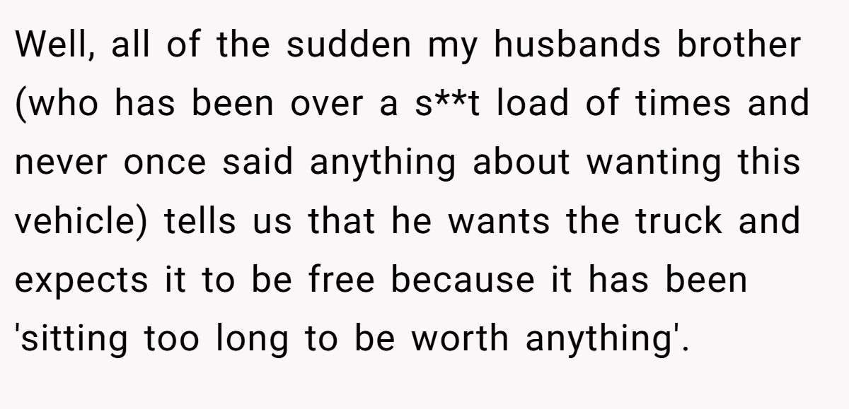 Well, all of the sudden my husbands brother (who has been over a s**t load of times and never once said anything about wanting this vehicle) tells us that he wants the truck and expects it to be free because it has been 'sitting too long to be worth anything'.