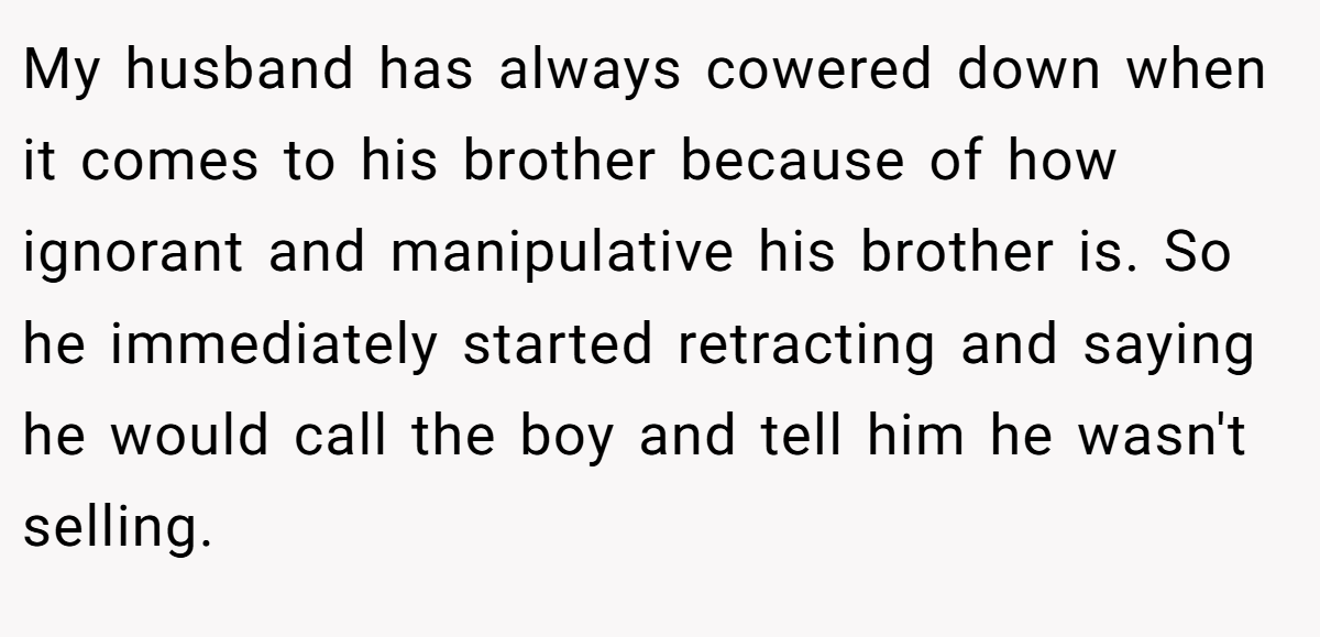 My husband has always cowered down when it comes to his brother because of how ignorant and manipulative his brother is. So he immediately started retracting and saying he would call the boy and tell him he wasn't selling.