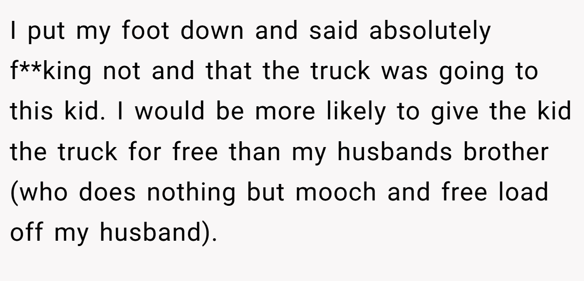I put my foot down and said absolutely f**king not and that the truck was going to this kid. I would be more likely to give the kid the truck for free than my husbands brother (who does nothing but mooch and free load off my husband).
