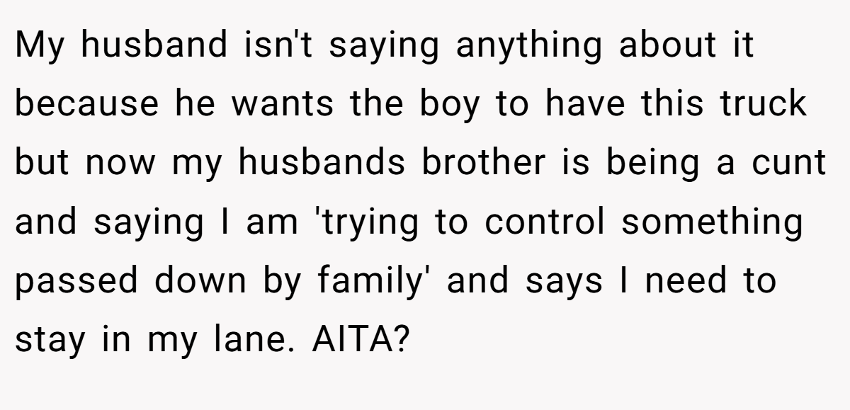 My husband isn't saying anything about it because he wants the boy to have this truck but now my husbands brother is being a cunt and saying I am 'trying to control something passed down by family' and says I need to stay in my lane. AITA?