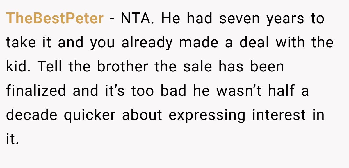 TheBestPeter − NTA. He had seven years to take it and you already made a deal with the kid. Tell the brother the sale has been finalized and it’s too bad he wasn’t half a decade quicker about expressing interest in it.