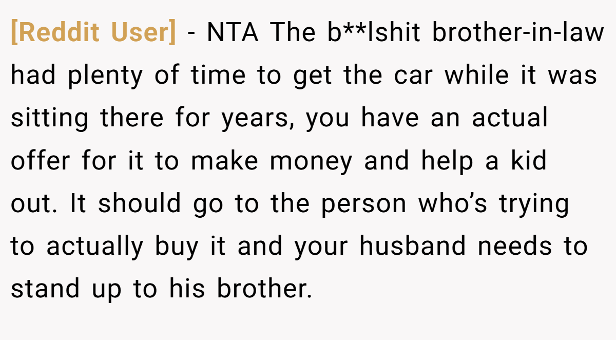 [Reddit User] − NTA The b**lshit brother-in-law had plenty of time to get the car while it was sitting there for years, you have an actual offer for it to make money and help a kid out. It should go to the person who’s trying to actually buy it and your husband needs to stand up to his brother.