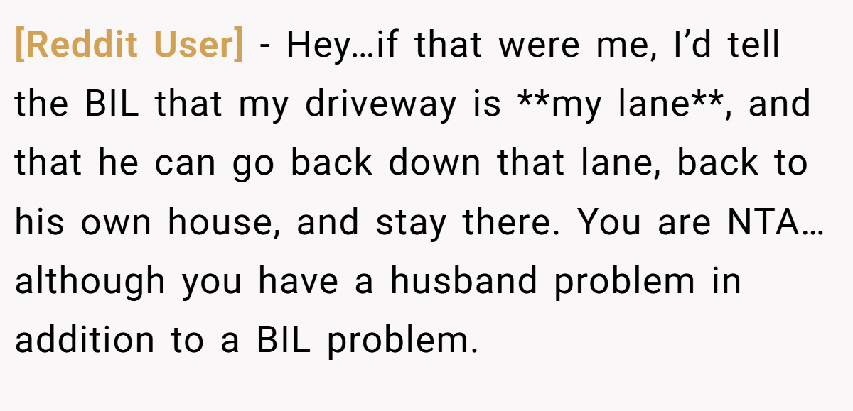 [Reddit User] − Hey…if that were me, I’d tell the BIL that my driveway is **my lane**, and that he can go back down that lane, back to his own house, and stay there. You are NTA…although you have a husband problem in addition to a BIL problem.