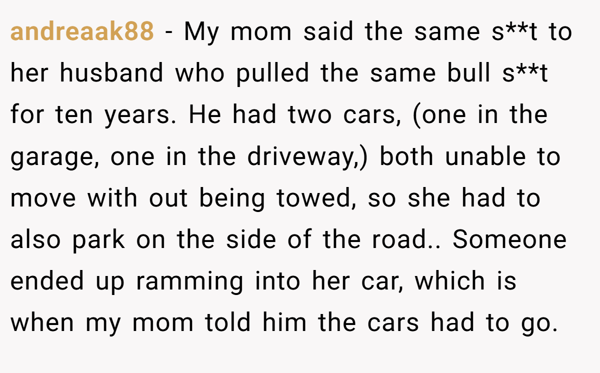 andreaak88 − My mom said the same s**t to her husband who pulled the same bull s**t for ten years. He had two cars, (one in the garage, one in the driveway,) both unable to move with out being towed, so she had to also park on the side of the road.. Someone ended up ramming into her car, which is when my mom told him the cars had to go.