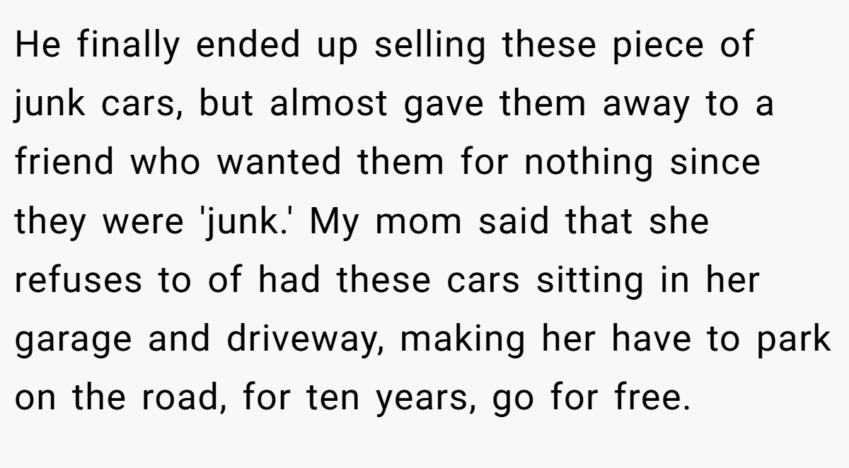 He finally ended up selling these piece of junk cars, but almost gave them away to a friend who wanted them for nothing since they were 'junk.' My mom said that she refuses to of had these cars sitting in her garage and driveway, making her have to park on the road, for ten years, go for free.