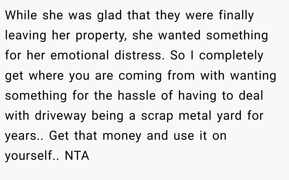 While she was glad that they were finally leaving her property, she wanted something for her emotional distress. So I completely get where you are coming from with wanting something for the hassle of having to deal with driveway being a scrap metal yard for years.. Get that money and use it on yourself.. NTA
