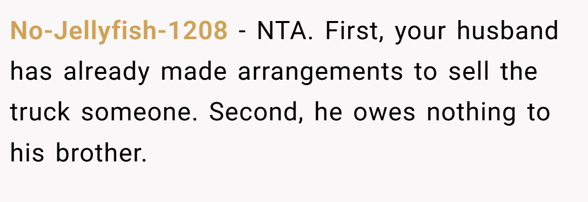 No-Jellyfish-1208 − NTA. First, your husband has already made arrangements to sell the truck someone. Second, he owes nothing to his brother.