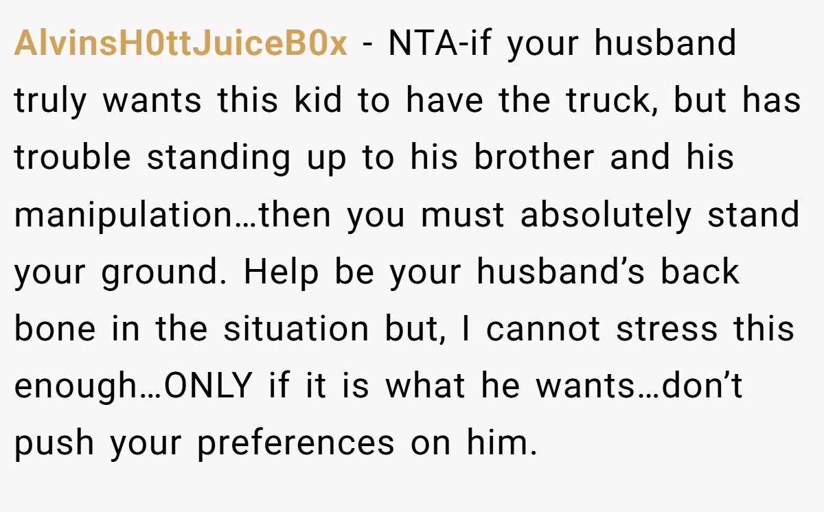 AlvinsH0ttJuiceB0x − NTA-if your husband truly wants this kid to have the truck, but has trouble standing up to his brother and his manipulation…then you must absolutely stand your ground. Help be your husband’s back bone in the situation but, I cannot stress this enough…ONLY if it is what he wants…don’t push your preferences on him.