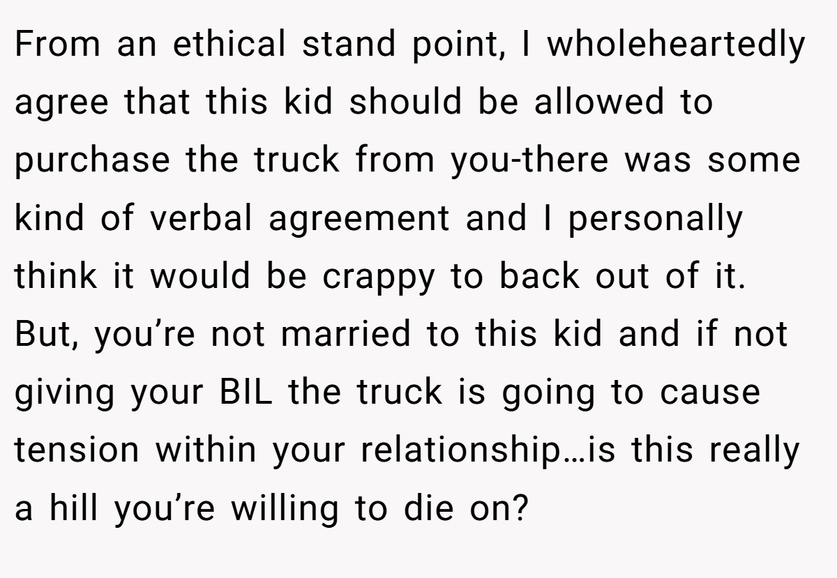 From an ethical stand point, I wholeheartedly agree that this kid should be allowed to purchase the truck from you-there was some kind of verbal agreement and I personally think it would be crappy to back out of it. But, you’re not married to this kid and if not giving your BIL the truck is going to cause tension within your relationship…is this really a hill you’re willing to die on?