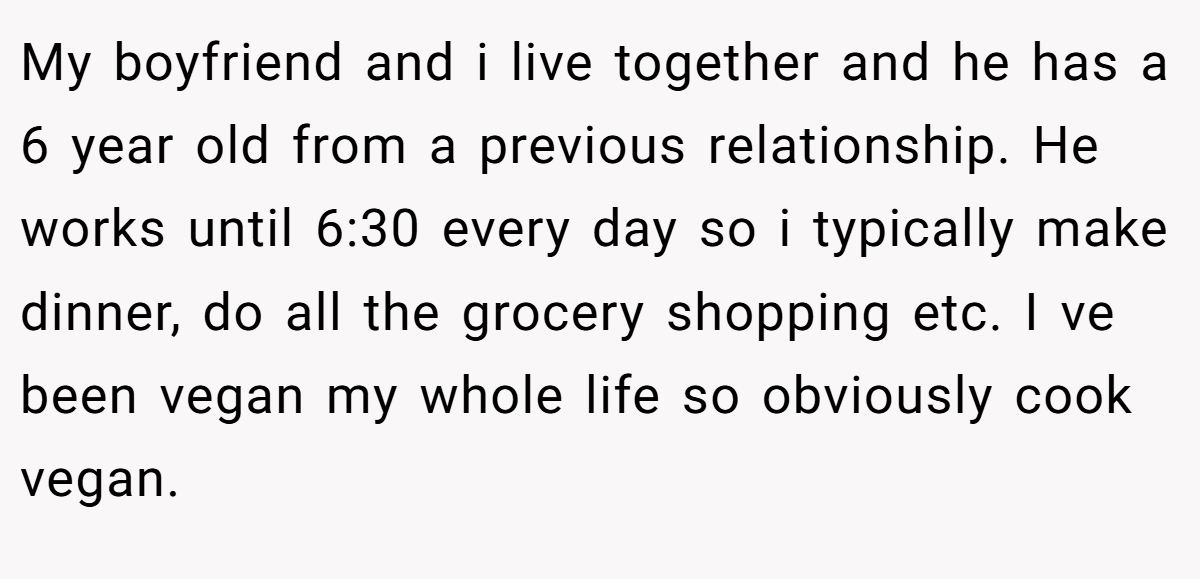 My boyfriend and i live together and he has a 6 year old from a previous relationship. He works until 6:30 every day so i typically make dinner, do all the grocery shopping etc. I ve been vegan my whole life so obviously cook vegan.