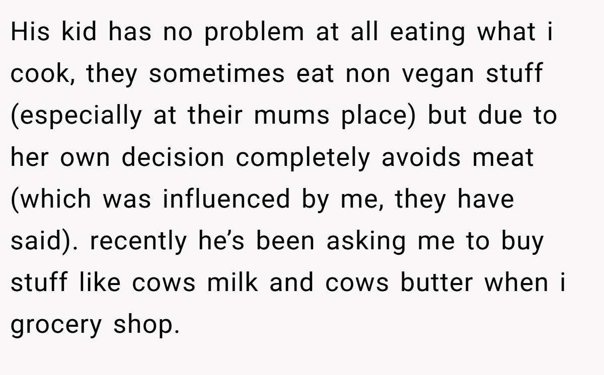 His kid has no problem at all eating what i cook, they sometimes eat non vegan stuff (especially at their mums place) but due to her own decision completely avoids meat (which was influenced by me, they have said). recently he’s been asking me to buy stuff like cows milk and cows butter when i grocery shop.