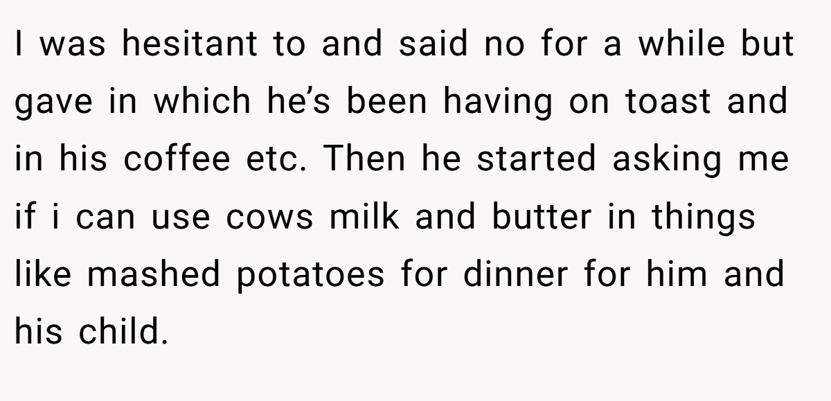 I was hesitant to and said no for a while but gave in which he’s been having on toast and in his coffee etc. Then he started asking me if i can use cows milk and butter in things like mashed potatoes for dinner for him and his child.