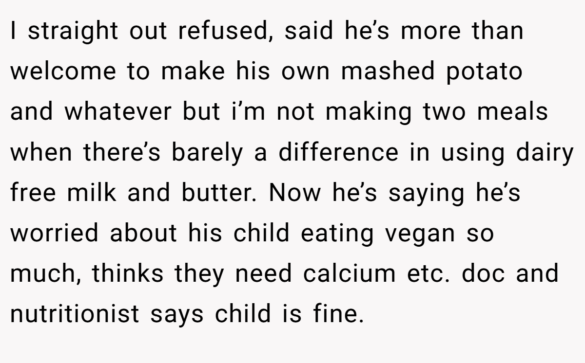 I straight out refused, said he’s more than welcome to make his own mashed potato and whatever but i’m not making two meals when there’s barely a difference in using dairy free milk and butter. Now he’s saying he’s worried about his child eating vegan so much, thinks they need calcium etc. doc and nutritionist says child is fine.
