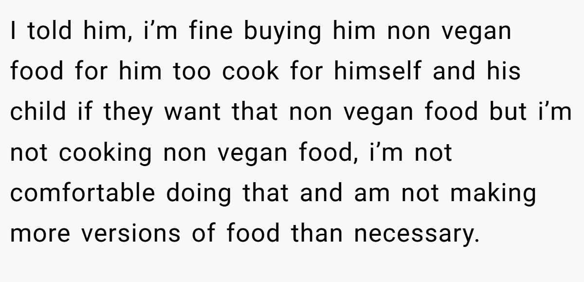 I told him, i’m fine buying him non vegan food for him too cook for himself and his child if they want that non vegan food but i’m not cooking non vegan food, i’m not comfortable doing that and am not making more versions of food than necessary.