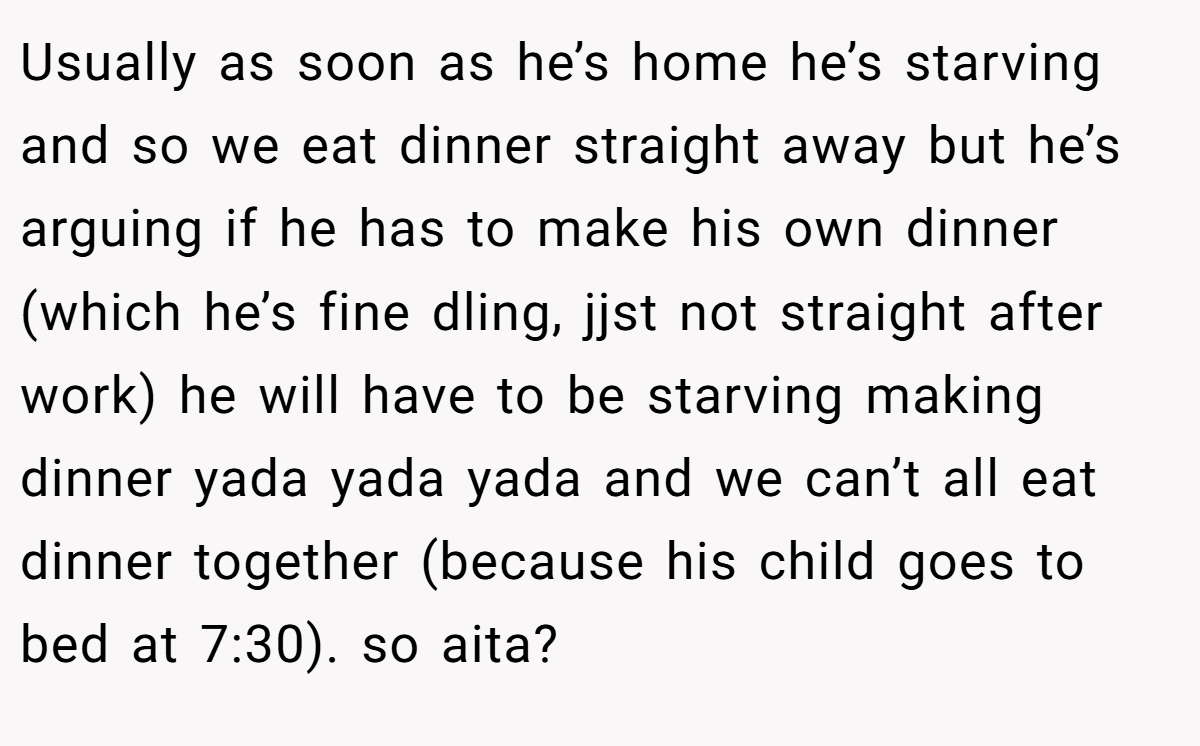 Usually as soon as he’s home he’s starving and so we eat dinner straight away but he’s arguing if he has to make his own dinner (which he’s fine dling, jjst not straight after work) he will have to be starving making dinner yada yada yada and we can’t all eat dinner together (because his child goes to bed at 7:30). so aita?
