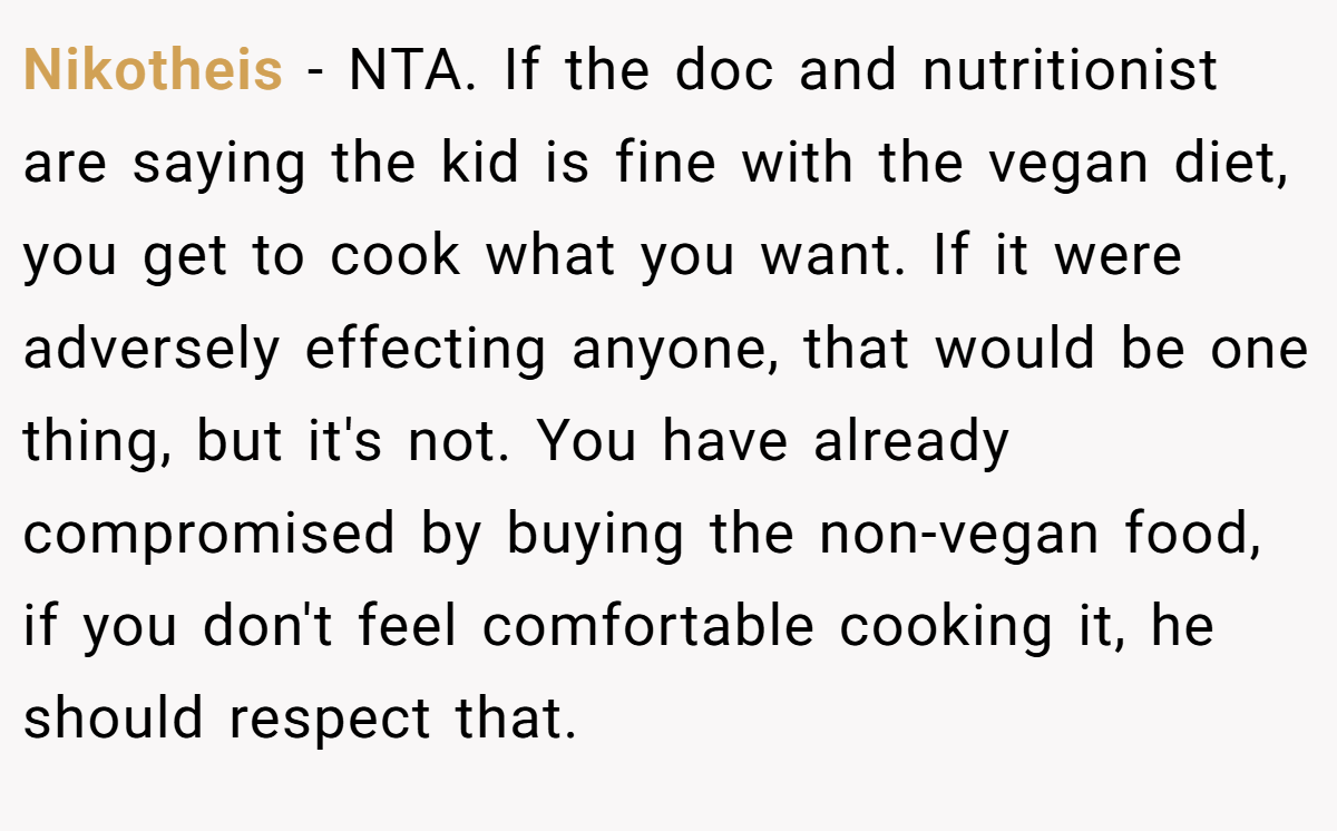 Nikotheis - NTA. If the doc and nutritionist are saying the kid is fine with the vegan diet, you get to cook what you want. If it were adversely effecting anyone, that would be one thing, but it's not. You have already compromised by buying the non-vegan food, if you don't feel comfortable cooking it, he should respect that.