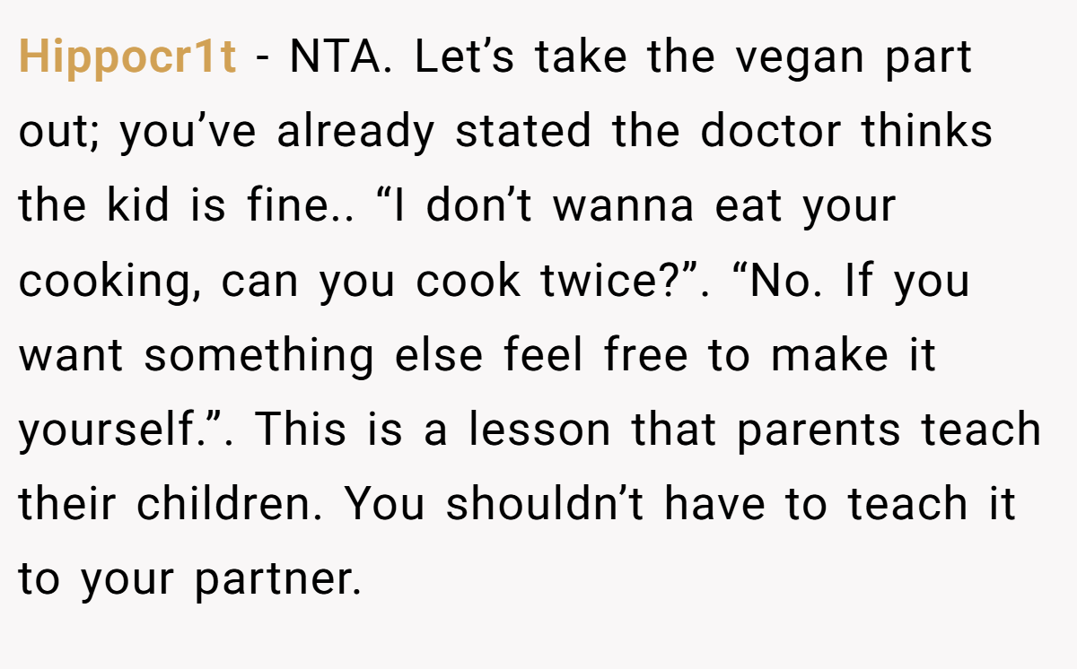 Hippocr1t - NTA. Let’s take the vegan part out; you’ve already stated the doctor thinks the kid is fine.. “I don’t wanna eat your cooking, can you cook twice?”. “No. If you want something else feel free to make it yourself.”. This is a lesson that parents teach their children. You shouldn’t have to teach it to your partner.