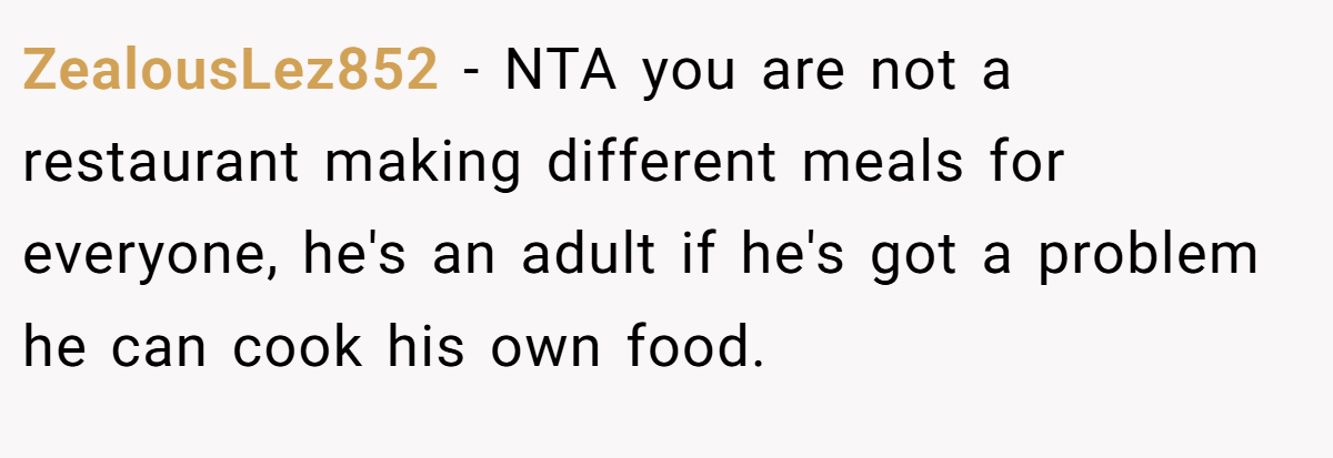 ZealousLez852 - NTA you are not a restaurant making different meals for everyone, he's an adult if he's got a problem he can cook his own food.