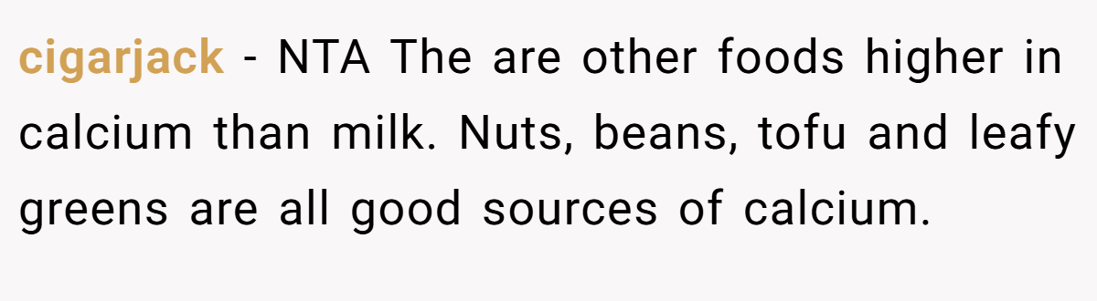 cigarjack - NTA The are other foods higher in calcium than milk. Nuts, beans, tofu and leafy greens are all good sources of calcium.
