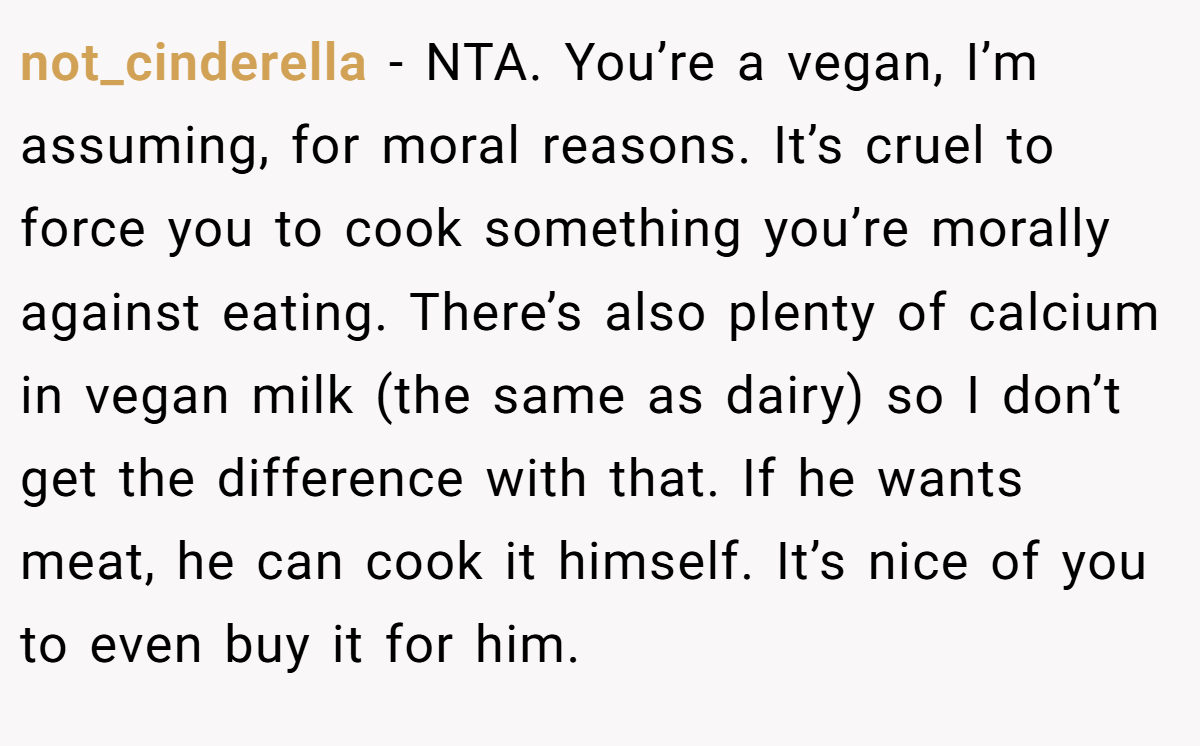 not_cinderella - NTA. You’re a vegan, I’m assuming, for moral reasons. It’s cruel to force you to cook something you’re morally against eating. There’s also plenty of calcium in vegan milk (the same as dairy) so I don’t get the difference with that. If he wants meat, he can cook it himself. It’s nice of you to even buy it for him.