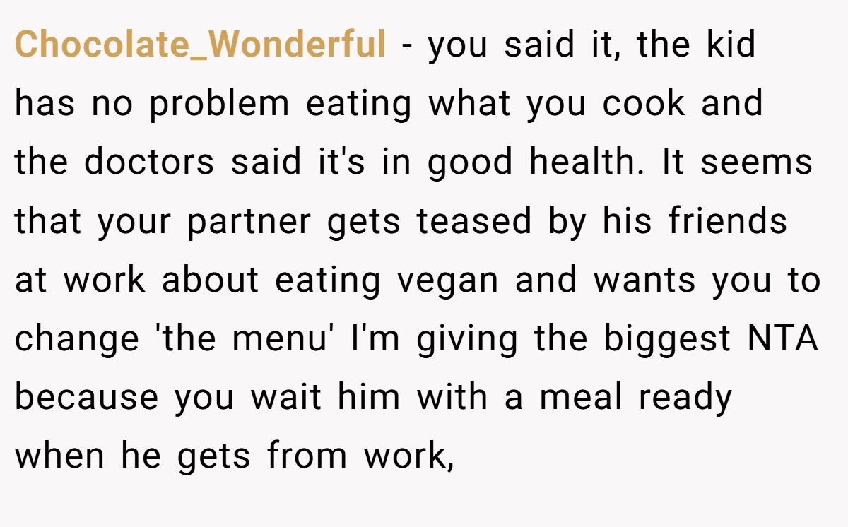 Chocolate_Wonderful - you said it, the kid has no problem eating what you cook and the doctors said it's in good health. It seems that your partner gets teased by his friends at work about eating vegan and wants you to change 'the menu' I'm giving the biggest NTA because you wait him with a meal ready when he gets from work,