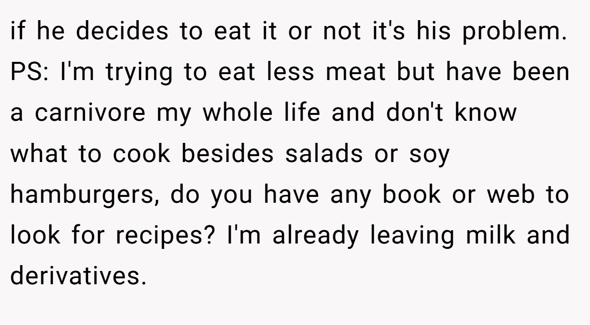 if he decides to eat it or not it's his problem. PS: I'm trying to eat less meat but have been a carnivore my whole life and don't know what to cook besides salads or soy hamburgers, do you have any book or web to look for recipes? I'm already leaving milk and derivatives.
