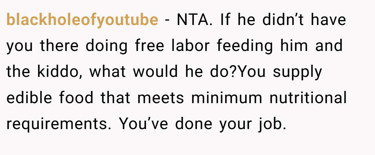 blackholeofyoutube - NTA. If he didn’t have you there doing free labor feeding him and the kiddo, what would he do?You supply edible food that meets minimum nutritional requirements. You’ve done your job.