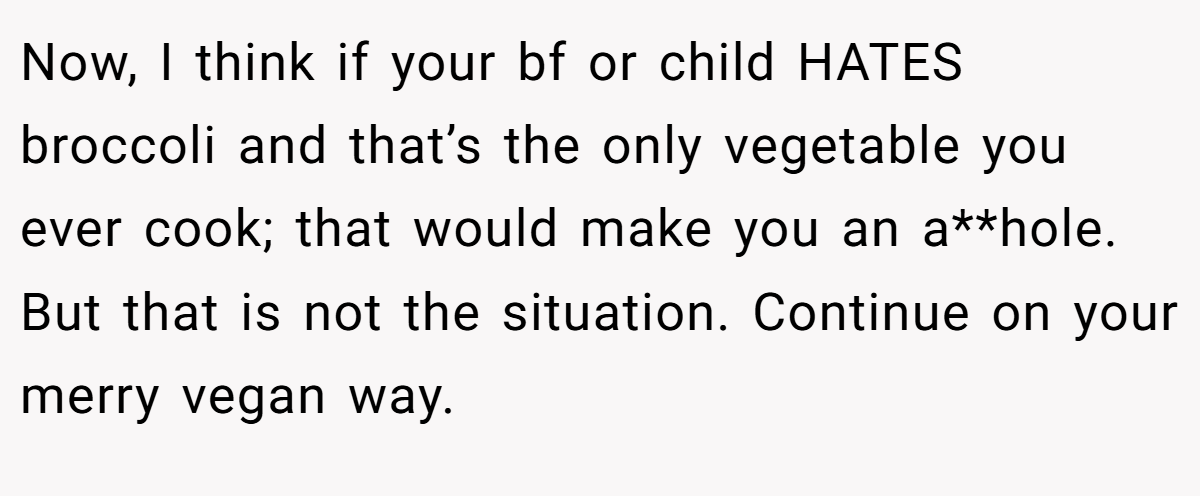 Now, I think if your bf or child HATES broccoli and that’s the only vegetable you ever cook; that would make you an a**hole. But that is not the situation. Continue on your merry vegan way.