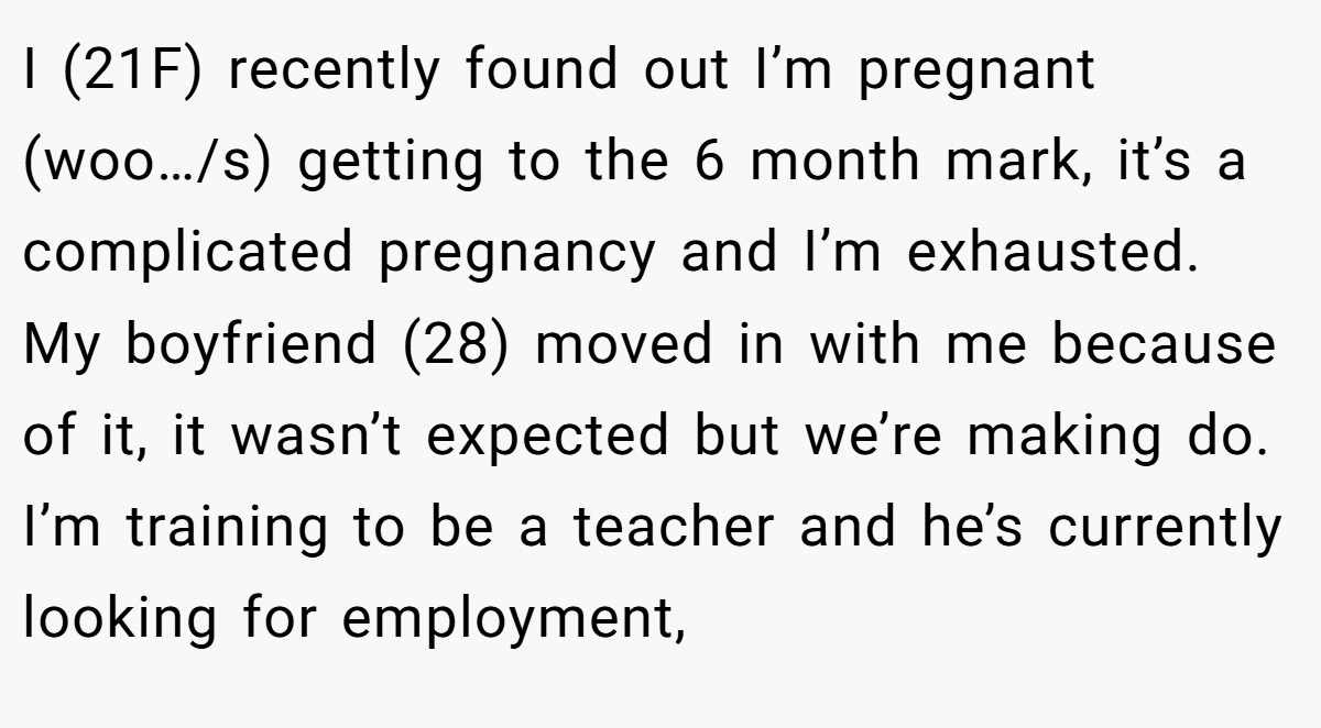 I (21F) recently found out I’m pregnant (woo…/s) getting to the 6 month mark, it’s a complicated pregnancy and I’m exhausted. My boyfriend (28) moved in with me because of it, it wasn’t expected but we’re making do. I’m training to be a teacher and he’s currently looking for employment,
