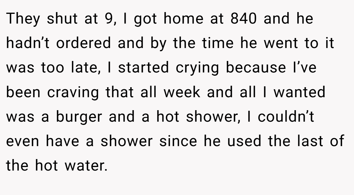They shut at 9, I got home at 840 and he hadn’t ordered and by the time he went to it was too late, I started crying because I’ve been craving that all week and all I wanted was a burger and a hot shower, I couldn’t even have a shower since he used the last of the hot water.