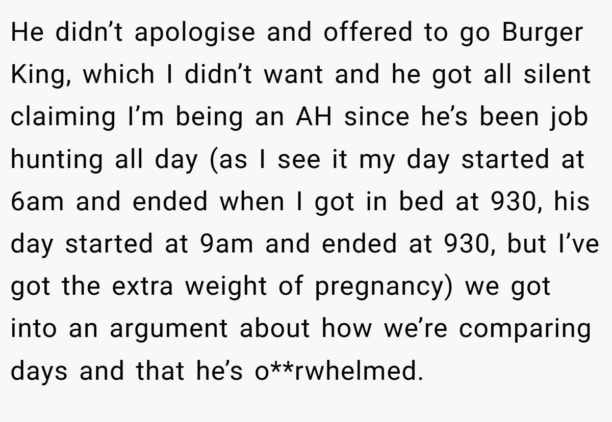 He didn’t apologise and offered to go Burger King, which I didn’t want and he got all silent claiming I’m being an AH since he’s been job hunting all day (as I see it my day started at 6am and ended when I got in bed at 930, his day started at 9am and ended at 930, but I’ve got the extra weight of pregnancy) we got into an argument about how we’re comparing days and that he’s o**rwhelmed.