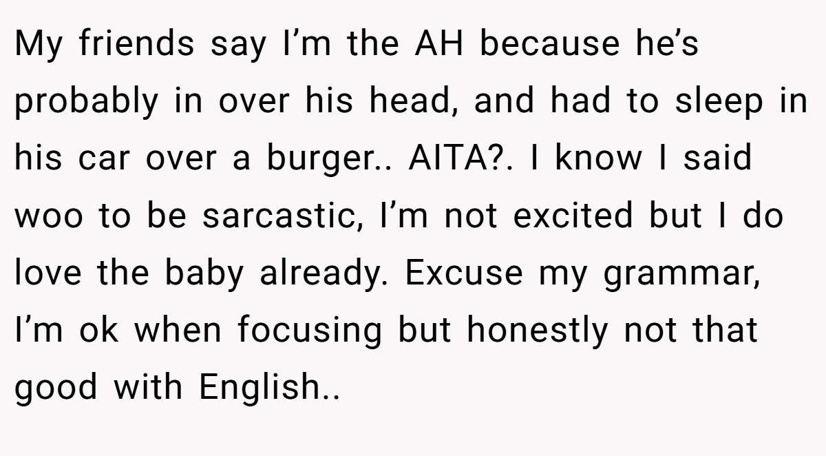 My friends say I’m the AH because he’s probably in over his head, and had to sleep in his car over a burger.. AITA?. I know I said woo to be sarcastic, I’m not excited but I do love the baby already. Excuse my grammar, I’m ok when focusing but honestly not that good with English.. 