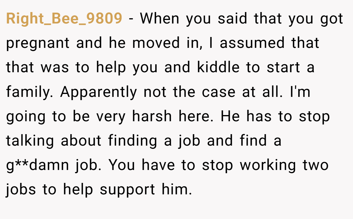 Right_Bee_9809 − When you said that you got pregnant and he moved in, I assumed that that was to help you and kiddle to start a family. Apparently not the case at all. I'm going to be very harsh here. He has to stop talking about finding a job and find a g**damn job. You have to stop working two jobs to help support him.