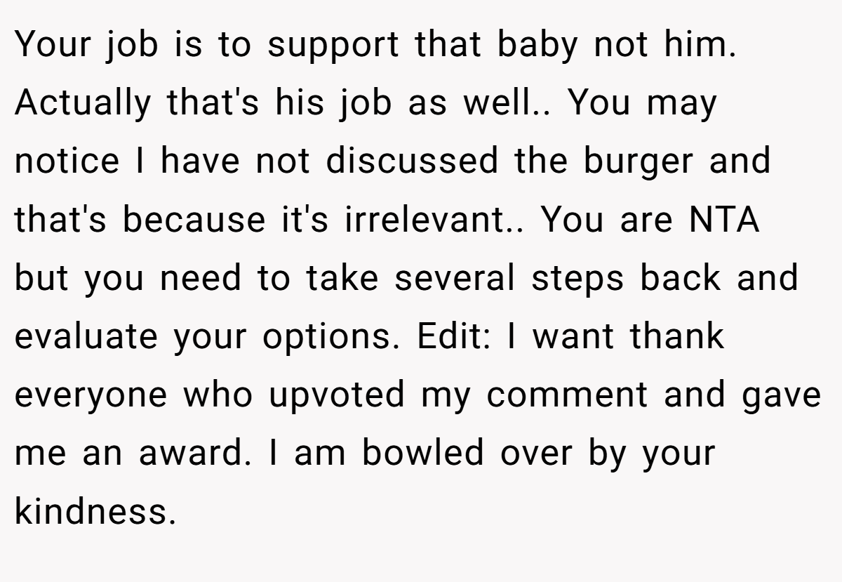 Your job is to support that baby not him. Actually that's his job as well.. You may notice I have not discussed the burger and that's because it's irrelevant.. You are NTA but you need to take several steps back and evaluate your options. Edit: I want thank everyone who upvoted my comment and gave me an award. I am bowled over by your kindness.