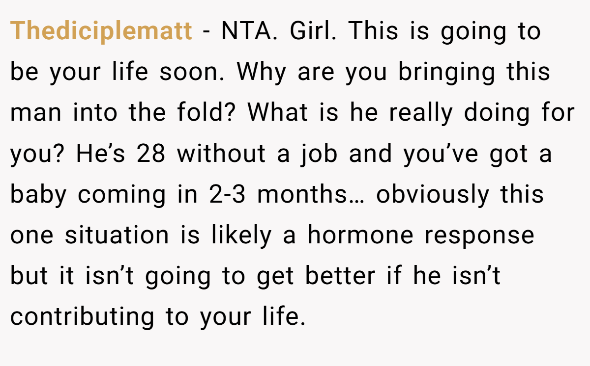 Thediciplematt − NTA. Girl. This is going to be your life soon. Why are you bringing this man into the fold? What is he really doing for you? He’s 28 without a job and you’ve got a baby coming in 2-3 months… obviously this one situation is likely a hormone response but it isn’t going to get better if he isn’t contributing to your life.