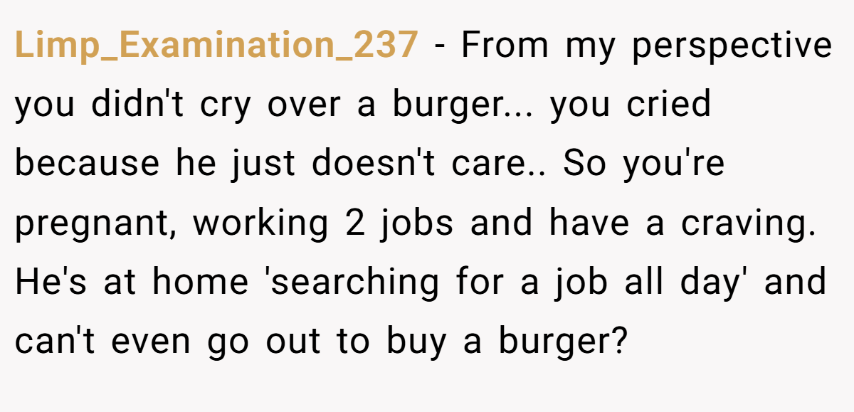 Limp_Examination_237 − From my perspective you didn't cry over a burger... you cried because he just doesn't care.. So you're pregnant, working 2 jobs and have a craving. He's at home 'searching for a job all day' and can't even go out to buy a burger?
