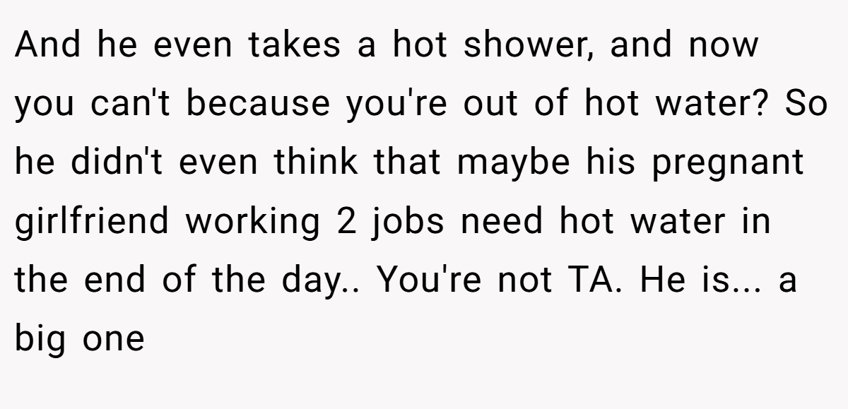 And he even takes a hot shower, and now you can't because you're out of hot water? So he didn't even think that maybe his pregnant girlfriend working 2 jobs need hot water in the end of the day.. You're not TA. He is... a big one