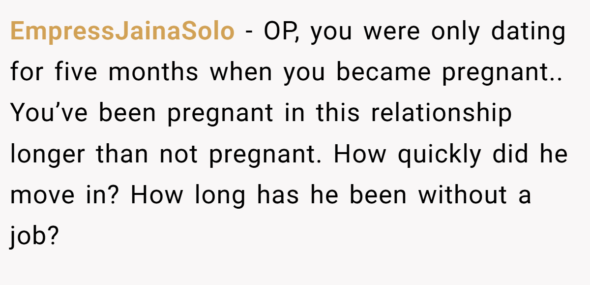 EmpressJainaSolo − OP, you were only dating for five months when you became pregnant.. You’ve been pregnant in this relationship longer than not pregnant. How quickly did he move in? How long has he been without a job?
