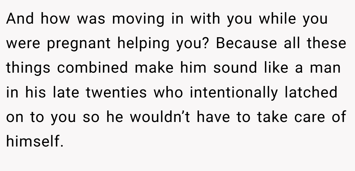 And how was moving in with you while you were pregnant helping you? Because all these things combined make him sound like a man in his late twenties who intentionally latched on to you so he wouldn’t have to take care of himself.