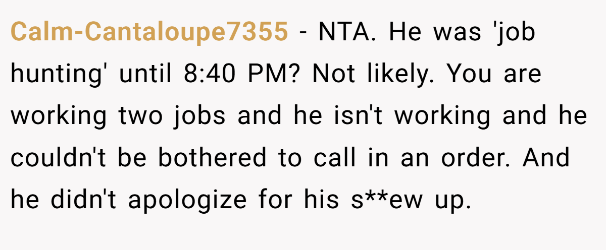 Calm-Cantaloupe7355 − NTA. He was 'job hunting' until 8:40 PM? Not likely. You are working two jobs and he isn't working and he couldn't be bothered to call in an order. And he didn't apologize for his s**ew up.