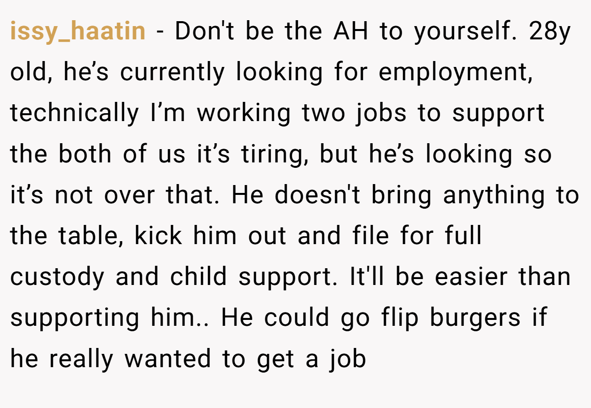 issy_haatin − Don't be the AH to yourself. 28y old, he’s currently looking for employment, technically I’m working two jobs to support the both of us it’s tiring, but he’s looking so it’s not over that. He doesn't bring anything to the table, kick him out and file for full custody and child support. It'll be easier than supporting him.. He could go flip burgers if he really wanted to get a job