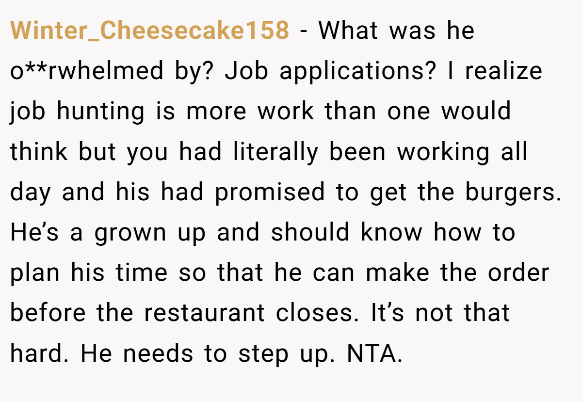 Winter_Cheesecake158 − What was he o**rwhelmed by? Job applications? I realize job hunting is more work than one would think but you had literally been working all day and his had promised to get the burgers. He’s a grown up and should know how to plan his time so that he can make the order before the restaurant closes. It’s not that hard. He needs to step up. NTA.