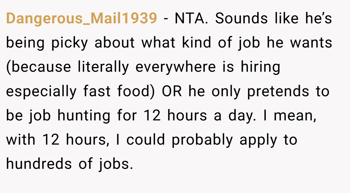 Dangerous_Mail1939 − NTA. Sounds like he’s being picky about what kind of job he wants (because literally everywhere is hiring especially fast food) OR he only pretends to be job hunting for 12 hours a day. I mean, with 12 hours, I could probably apply to hundreds of jobs.