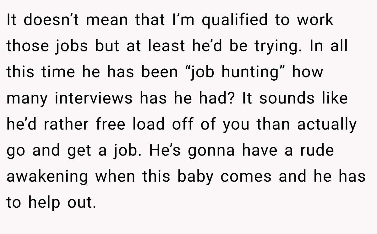 It doesn’t mean that I’m qualified to work those jobs but at least he’d be trying. In all this time he has been “job hunting” how many interviews has he had? It sounds like he’d rather free load off of you than actually go and get a job. He’s gonna have a rude awakening when this baby comes and he has to help out.